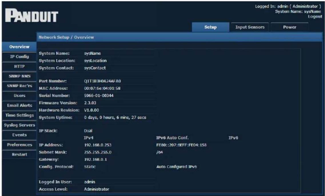 PANDUIT Logged In: admin ( Administrator ) System Name: sysName Logout Setup Input Sensors Power Network Setup / Overview Overview IP Config HTTP SNMP NMS SNMP Rec'rs Users Email Alerts Time Settings Syslog Servers Events Preferences Restart System Name: sysName System Location: sysLocation System Contact: sysContact Part Number: Q1T1B3H0A24AFA0 MAC Address: 00:07:6e:04:01:58 Serial Number: 5966-01-00344 Firmware Version: 2.3.03 Hardware Revision: V1.0.00 System Uptime: 0 days, 0 hours, 6 mins, 27 secs IP Stack: Dual IPv4 IPv6 Auto Conf. IPv6 IP Address: 192.168.0.253 FE80::207:6EFF:FE04:158 Subnet Mask: 255.255.255.0 /64 Gateway: 192.168.0.1 Config. Protocol: Static Auto Configured IPv6 Logged In User: admin Access Level: Administrator