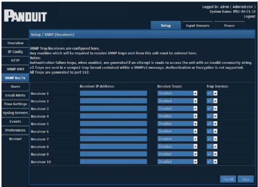 PANDUIT Logged In: admin ( Administrator ) System Name: iPDU-04:01:10 Logout Setup Input Sensors Power Setup / SNMP (Receivers) Overview IP Config HTTP SNMP NMS SNMP Rec'rs SNMP Trap Receivers are configured here. Any machine which will be required to receive SNMP traps sent from this unit must be entered here. Notes: Authentication failure traps, when enabled, are generated if an attempt is made to access the unit with an invalid community string. v3 Traps are sent in a snmpv2-trap format contained within a SNMPv3 message. Authentication or Encryption is not supported. All Traps are generated to port 162. Users Email Alerts Time Settings Syslog Servers Events Preferences Restart Receiver 1 Receiver 2 Receiver 3 Receiver 4 Receiver 5 Receiver 6 Receiver 7 Receiver 8 Receiver 9 Receiver 10 Receiver IP Address: Receive Traps: Trap Version: Disabled Disabled Disabled Disabled Disabled Disabled v1 v1 v1 v1 v1 v1 v1 Test All Save