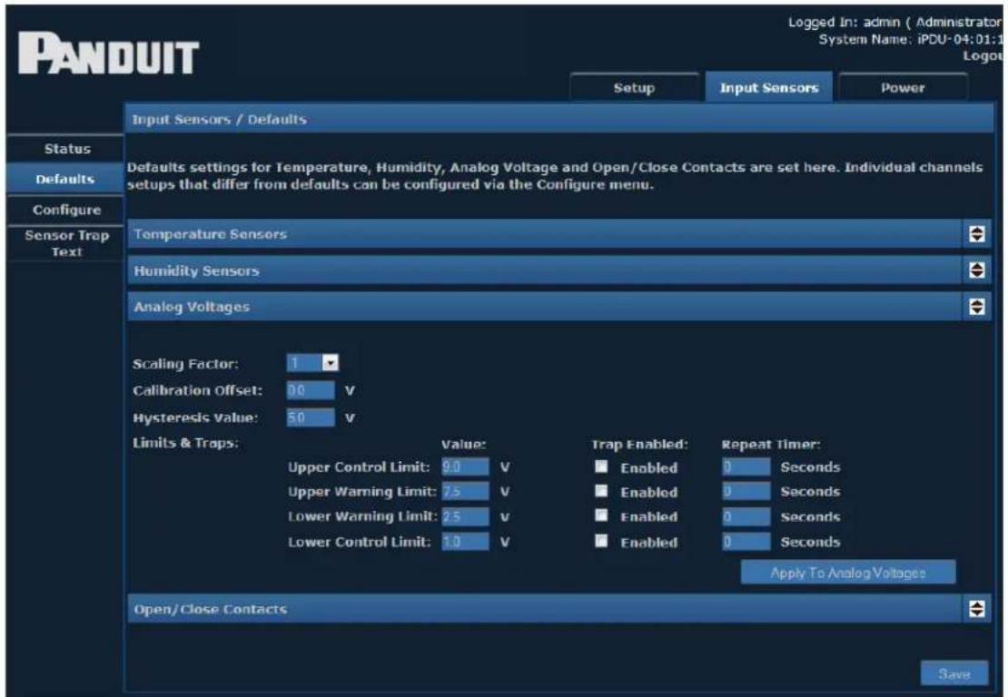 PANDUIT Setup Input Sensors Power Input Sensors / Defaults Status Defaults Configure Sensor Trap Text Defaults settings for Temperature, Humidity, Analog Voltage and Open/Close Contacts are set here. Individual channels setups that differ from defaults can be configured via the Configure menu. Temperature Sensors Humidity Sensors Analog Voltages Scaling Factor: 1 Calibration Offset: 0 V Hysteresis Value: 5.0 V Limits & Traps: Value: Upper Control Limit: 9.0 V Upper Warning Limit: 7.5 V Lower Warning Limit: 2.5 V Lower Control Limit: 1.0 V Trap Enabled: Enabled 0 Seconds Enabled 0 Seconds Enabled 0 Seconds Enabled 0 Seconds Apply To Analog Voltages Open/Close Contacts Save