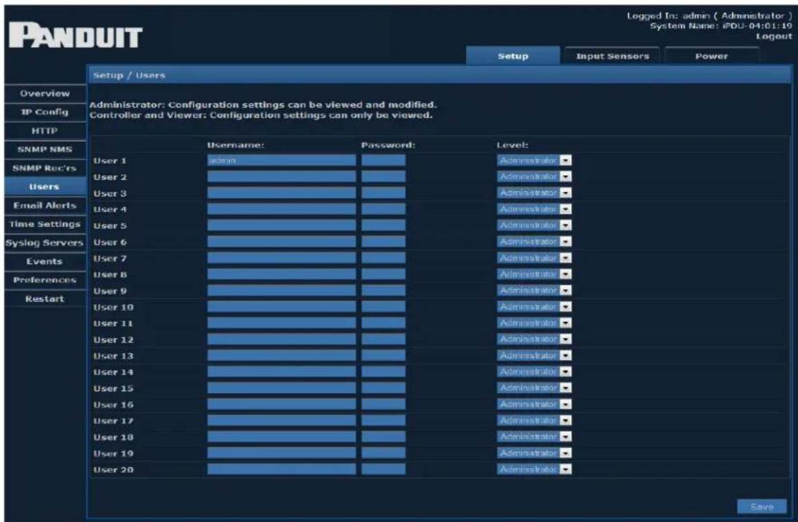 PANDUIT Setup / Users Overview IP Config HTTP SNMP NMS SNMP Rect'rs Users Email Alerts Time Settings Syslog Servers Events Preferences Restart Administrator: Configuration settings can be viewed and modified. Controller and Viewer: Configuration settings can only be viewed. Username: Password: Level: User 1 admin User 2 User 3 User 4 User 5 User 6 User 7 User 8 User 9 User 10 User 11 User 12 User 13 User 14 User 15 User 16 User 17 User 18 User 19 User 20 Administrator Administrator Administrator Administrator Administrator Administrator Administrator Administrator Administrator Administrator Administrator Administrator Administrator Administrator Administrator Administrator Administrator Administrator Administrator Administrator Administrator Administrator Administrator Administrator Administrator Administrator Administrator Administrator Administrator Administrator Administrator Administrator Administrator Administrator Administrator Administrator Administrator Administrator Administrator Administrator Administrator Administrator Administrator Administrator Administrator Administrator Administrator Administrator Administrator Administrator Retart