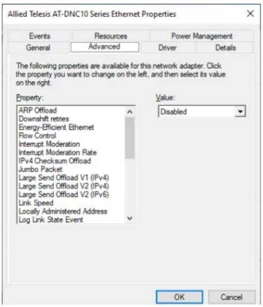 Allied Telesis AT-DNC10 Series Ethernet Properties Events Resources Power Management General Advanced Driver Details The following properties are available for this network adapter. Click the property you want to change on the left, and then select its value on the right. Property: ARP Offload Downshift retries Energy-Efficient Ethernet Flow Control Interrupt Moderation Interrupt Moderation Rate IPv4 Checksum Offload Jumbo Packet Large Send Offload V1 (IPv4) Large Send Offload V2 (IPv4) Large Send Offload V2 (IPv6) Link Speed Locally Administered Address Log Link State Event Value: Disabled OK Cancel