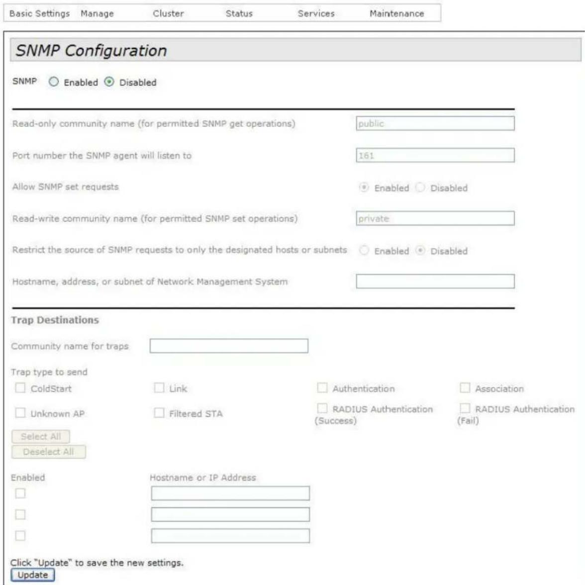 Basic Settings Manage Cluster Status Services Maintenance SNMP Configuration SNMP ○ Enabled ● Disabled Read-only community name (for permitted SNMP get operations) public Port number the SNMP agent will listen to 161 Allow SNMP set requests ● Enabled ○ Disabled Read-write community name (for permitted SNMP set operations) private Restrict the source of SNMP requests to only the designated hosts or subnets ○ Enabled ● Disabled Hostname, address, or subnet of Network Management System Trap Destinations Community name for traps Trap type to send □ ColdStart □ Link □ Authentication □ Association □ Unknown AP □ Filtered STA □ RADIUS Authentication □ RADIUS Authentication (Success) (Fail) Select All Deselect All Enabled Hostname or IP Address □ □ □ Click "Update" to save the new settings. Update
