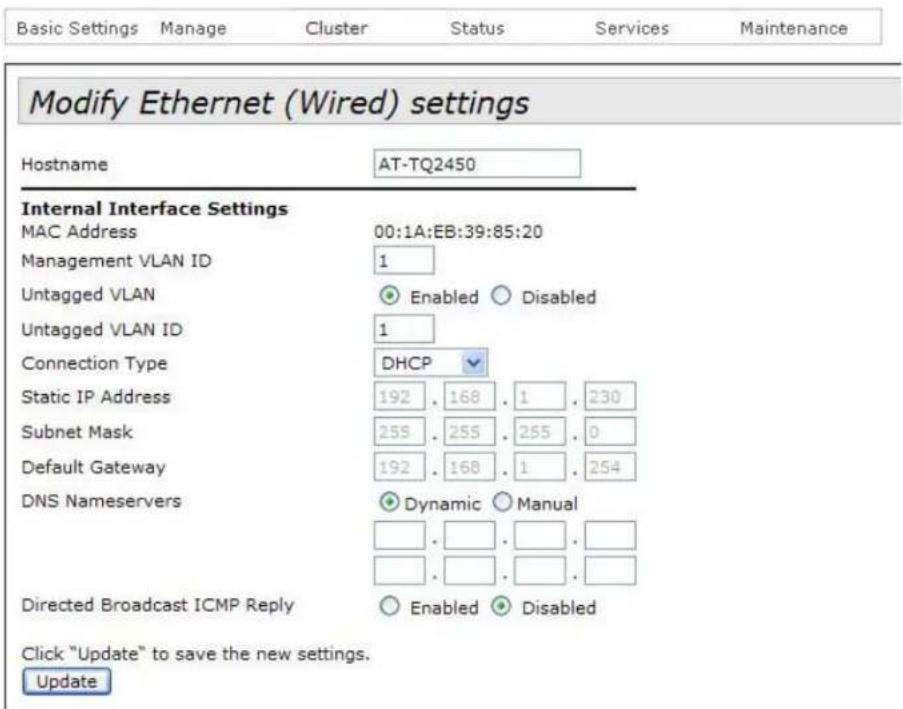 Modify Ethernet (Wired) settings Hostname AT-TQ2450 Internal Interface Settings MAC Address 00:1A:EB:39:85:20 Management VLAN ID 1 Untagged VLAN Enabled Disabled Untagged VLAN ID 1 Connection Type DHCP Static IP Address 192 . 168 . 1 . 230 Subnet Mask 255 . 255 . 255 . 0 Default Gateway 192 . 168 . 1 . 254 DNS Nameservers Dynamic Manual Directed Broadcast ICMP Reply Enabled Disabled Click "Update" to save the new settings. Update