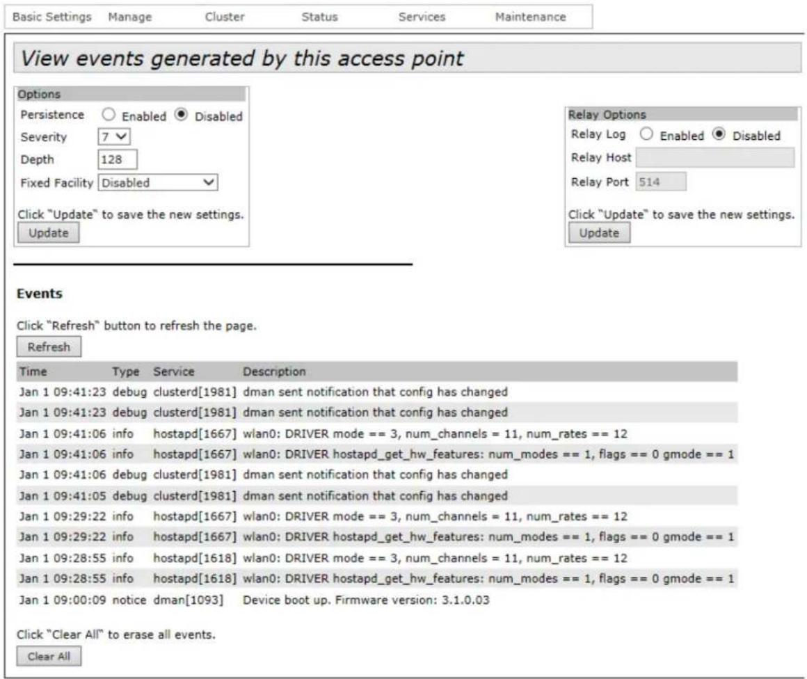Basic Settings Manage Cluster Status Services Maintenance View events generated by this access point Options Persistence Enabled Disabled Severity 7 Depth 128 Fixed Facility Disabled Click "Update" to save the new settings. Update Relay Options Relay Log Enabled Disabled Relay Host Relay Port 514 Click "Update" to save the new settings. Update Events Click "Refresh" button to refresh the page. Refresh Time Type Service Description Jan 1 09:41:23 debug clusterd[1981] dman sent notification that config has changed Jan 1 09:41:23 debug clusterd[1981] dman sent notification that config has changed Jan 1 09:41:06 info hostapd[1667] wlan0: DRIVER mode == 3, num_channels = 11, num_rates == 12 Jan 1 09:41:06 info hostapd[1667] wlan0: DRIVER hostapd_get_hw_features: num_modes == 1, flags == 0 gmode == 1 Jan 1 09:41:06 debug clusterd[1981] dman sent notification that config has changed Jan 1 09:41:05 debug clusterd[1981] dman sent notification that config has changed Jan 1 09:29:22 info hostapd[1667] wlan0: DRIVER mode == 3, num_channels = 11, num_rates == 12 Jan 1 09:29:22 info hostapd[1667] wlan0: DRIVER hostapd_get_hw_features: num_modes == 1, flags == 0 gmode == 1 Jan 1 09:28:55 info hostapd[1618] wlan0: DRIVER mode == 3, num_channels = 11, num_rates == 12 Jan 1 09:28:55 info hostapd[1618] wlan0: DRIVER hostapd_get_hw_features: num_modes == 1, flags == 0 gmode == 1 Jan 1 09:00:09 notice dman[1093] Device boot up. Firmware version: 3.1.0.03 Click "Clear All" to erase all events. Clear All