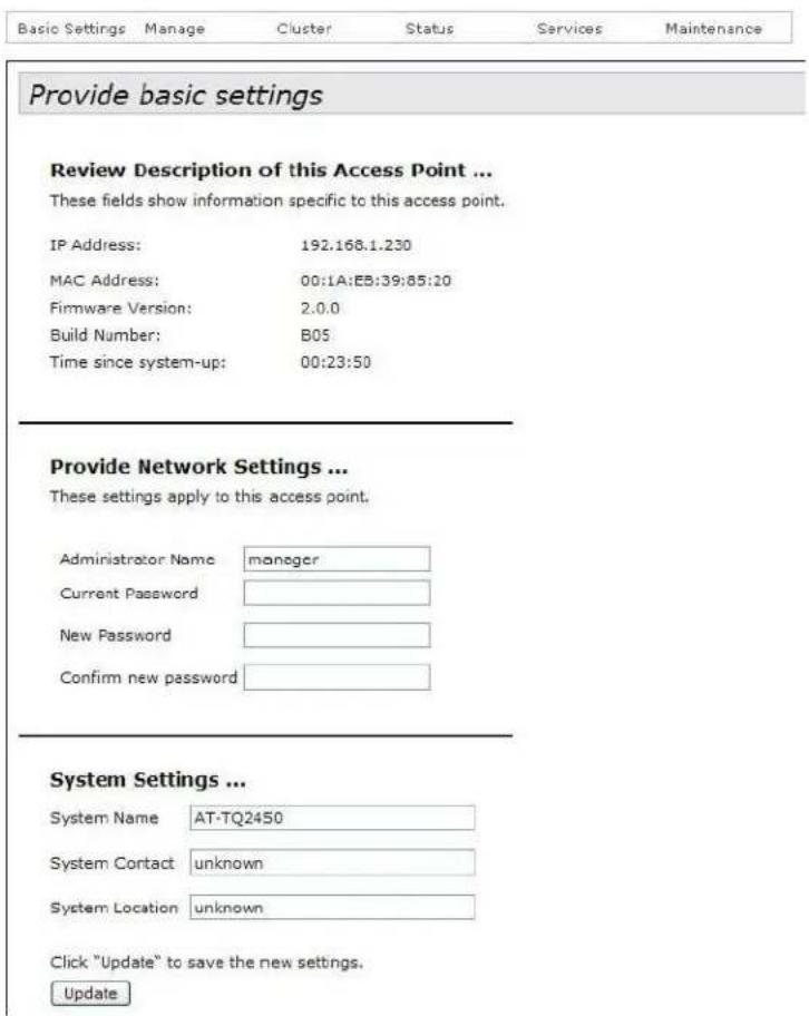 Basic Settings Manage Cluster Status Services Maintenance Provide basic settings Review Description of this Access Point ... These fields show information specific to this access point. IP Address: 192.168.1.230 MAC Address: 00:1A:EB:39:85:10 Firmware Version: 2.0.0 Build Number: B05 Time since system-up: 00:23:50 Provide Network Settings ... These settings apply to this access point. Administrator Name manager Current Password New Password Confirm new password System Settings ... System Name AT-TQ2450 System Contact unknown System Location unknown Click "Update" to save the new settings. Update