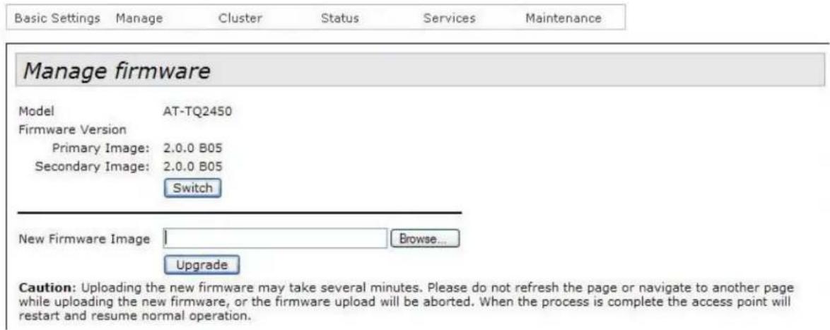 Basic Settings Manage Cluster Status Services Maintenance Manage firmware Model AT-TQ2450 Firmware Version Primary Image: 2.0.0 B05 Secondary Image: 2.0.0 B05 Switch New Firmware Image Browse... Upgrade Caution: Uploading the new firmware may take several minutes. Please do not refresh the page or navigate to another page while uploading the new firmware, or the firmware upload will be aborted. When the process is complete the access point will restart and resume normal operation.