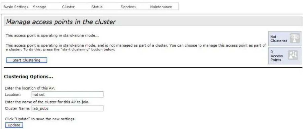 Basic Settings Manage Cluster Status Services Maintenance Manage access points in the cluster This access point is operating in stand-alone mode... This access point is operating in stand-alone mode, and is not managed as part of a cluster. You can choose to manage this access point as part of a cluster. To do this, press the "start clustering" button below. Start Clustering Clustering Options... Enter the location of this AP. Location: not set Enter the name of the cluster for this AP to join. Cluster Name: lab_pubs Click "Update" to save the new settings. Update