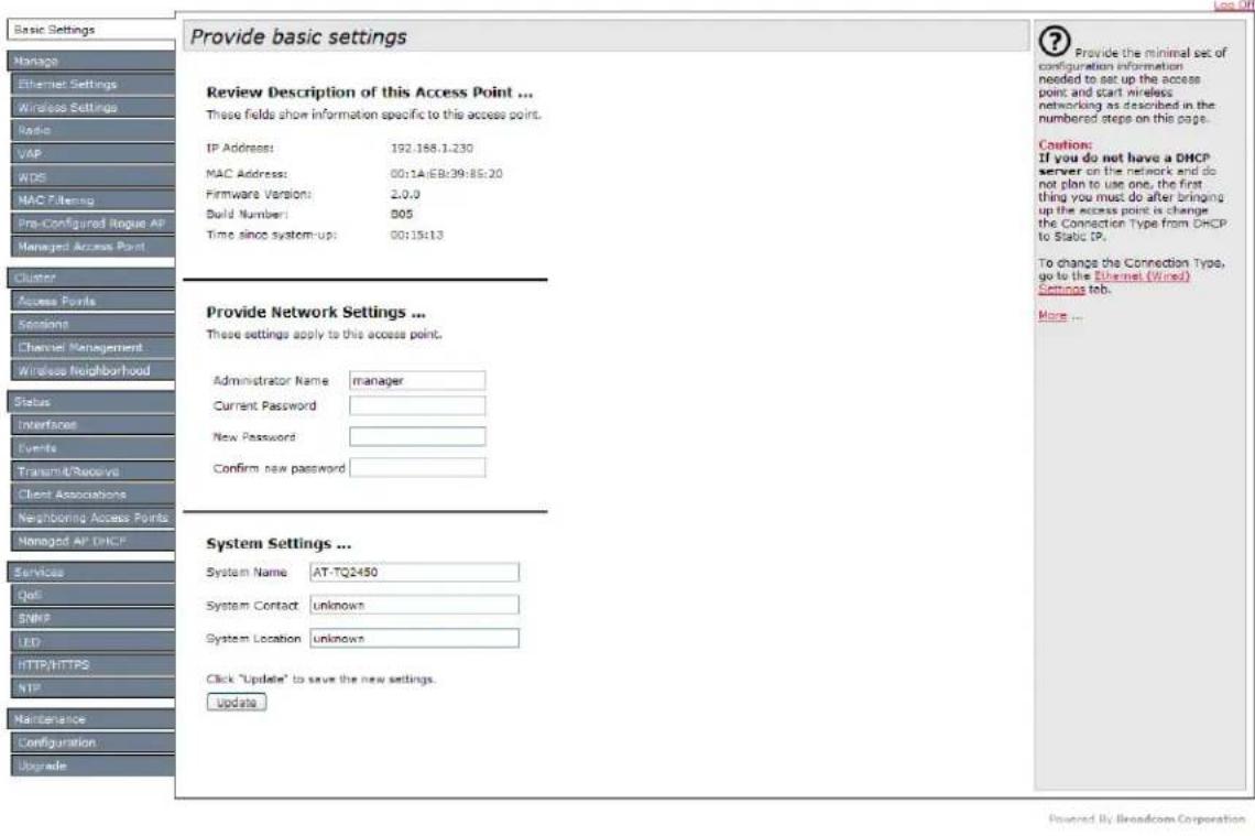Basic Settings Mortgage Ethernet Settings Wireless Settings Radio VAP WDS MAC Filtering Pre-Configured Rogue AP Managed Access Point Cluster Access Points Sessions Channel Management Wireless Neighborhood Status Interfacer Events Transmit/Receive Client Associations Neighboring Access Points Managed AP DHCP Services Qell SNPS LED HTTP/HTTPS NTP Maintenance Configuration Upgrade Provide basic settings Review Description of this Access Point ... These fields show information specific to this access point. IP Address: 192.158.1.230 MAC Address: 00:14:EB:39:85:20 Firmware Version: 2.0.0 Build Number: 805 Time since system-up: 00:15:13 Provide Network Settings ... These settings apply to this access point. Administrator Name manager Current Password New Password Confirm new password System Settings ... System Name AT-TQ2450 System Contact unknown System Location unknown Click "Update" to save the new settings. Update ? Provide the minimal set of configuration information needed to set up the access point and start wireless networking as described in the numbered steps on this page. Cution: If you do not have a DHCP server on the network and do not plan to use one, the first thing you must do after bringing up the access point is change the Connection Type from DHCP to Static IP, To change the Connection Type, go to the Ethernet (Wired) Settings tab. More ...