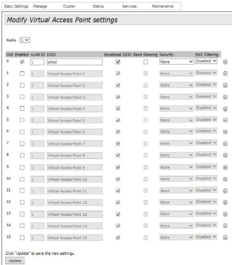 Modify Virtual Access Point settings Radio 1 VAP Enabled VLAN ID SSID Broadcast SSID Band Steering Security MAC Filtering 0 ✓ 1 allied ✓ None ✓ Disabled ✓ 1 ✓ 1 Virtual Access Point 1 ✓ None ✓ Disabled ✓ 2 ✓ 1 Virtual Access Point 2 ✓ None ✓ Disabled ✓ 3 ✓ 1 Virtual Access Point 3 ✓ None ✓ Disabled ✓ 4 ✓ 1 Virtual Access Point 4 ✓ None ✓ Disabled ✓ 5 ✓ 1 Virtual Access Point 5 ✓ None ✓ Disabled ✓ 6 ✓ 1 Virtual Access Point 6 ✓ None ✓ Disabled ✓ 7 ✓ 1 Virtual Access Point 7 ✓ None ✓ Disabled ✓ 8 ✓ 1 Virtual Access Point 8 ✓ None ✓ Disabled ✓ 9 ✓ 1 Virtual Access Point 9 ✓ None ✓ Disabled ✓ 10 ✓ 1 Virtual Access Point 10 ✓ None ✓ Disabled ✓ 11 ✓ 1 Virtual Access Point 11 ✓ None ✓ Disabled ✓ 12 ✓ 1 Virtual Access Point 12 ✓ None ✓ Disabled ✓ 13 ✓ 1 Virtual Access Point 13 ✓ None ✓ Disabled ✓ 14 ✓ 1 Virtual Access Point 14 ✓ None ✓ Disabled ✓ 15 ✓ 1 Virtual Access Point 15 ✓ None ✓ Disabled ✓ Click "Update" to save the new settings. Update