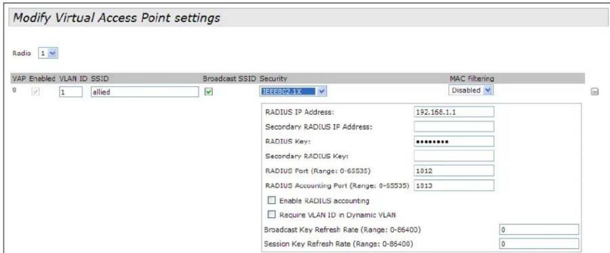 Modify Virtual Access Point settings Radio 1 VAP Enabled VLAN ID SSID Broadcast SSID Security MAC Filtering 0 1 allied IEEE802.1X Disabled RADIUS IP Address: 192.168.1.1 Secondary RADIUS IP Address: RADIUS Key: ********** Secondary RADIUS Key: RADIUS Port (Range: 0-65535) 1812 RADIUS Accounting Port (Range: 0-65535) 1813 Enable RADIUS accounting Require VLAN ID in Dynamic VLAN Broadcast Key Refresh Rate (Range: 0-86400) 0 Session Key Refresh Rate (Range: 0-86400) 0