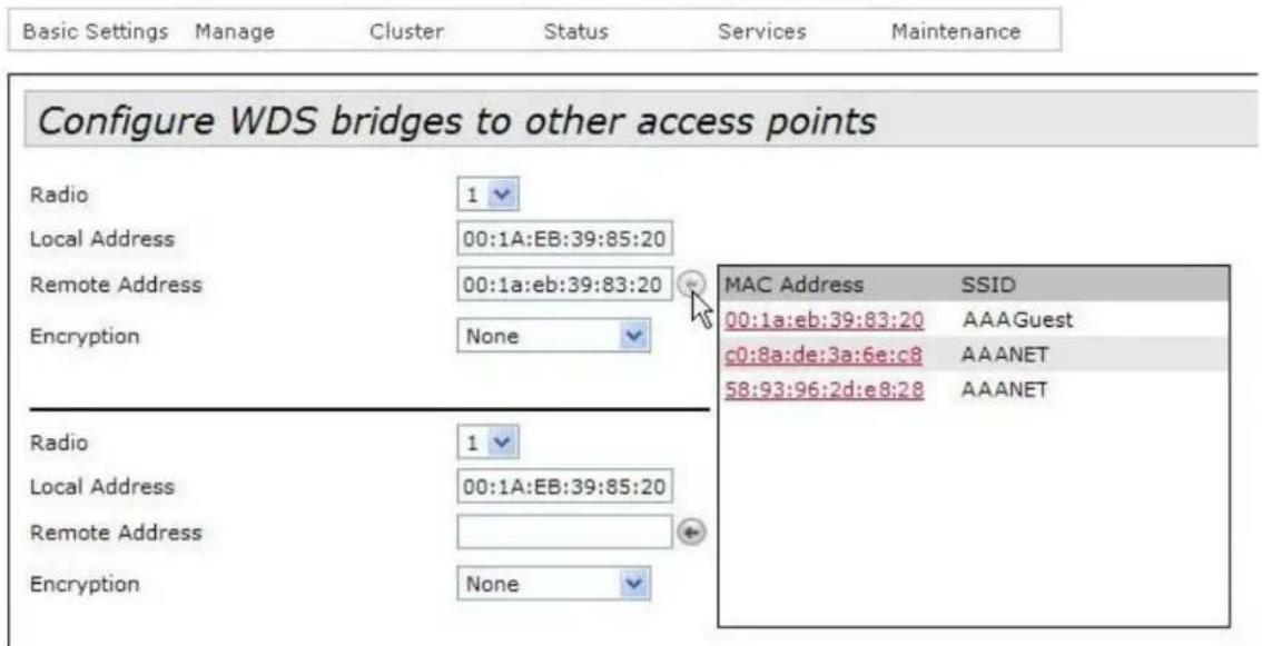 Configure WDS bridges to other access points Radio Local Address Remote Address Encryption 1 00:1A:EB:39:85:20 00:1a:eb:39:83:20 None MAC Address SSID 00:1a:eb:39:83:20 AAAGuest c0:8a:de:3a:6e:c8 AAANET 58:93:96:2d:e8:28 AAANET Radio Local Address Remote Address Encryption 1 00:1A:EB:39:85:20 None