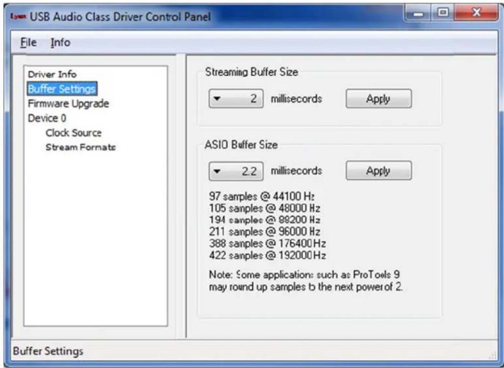 USB Audio Class Driver Control Panel File Info Driver Info Buffer Settings Firmware Upgrade Device 0 Clock Source Stream Formats Streaming Buffer Size 2 milliseconds Apply ASIO Buffer Size 2.2 milliseconds Apply 97 samples @ 44100 Hz 105 samples @ 48000 Hz 194 samples @ 98200 Hz 211 samples @ 96000 Hz 388 samples @ 176400 Hz 422 samples @ 192000 Hz Note: Some application: such as ProTools 9 may round up samples b the next power of 2. Buffer Settings