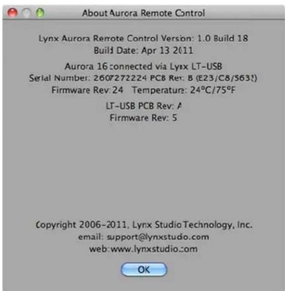 About Aurora Remote Control Lynx Aurora Remote Control Version: 1.0 Build 18 Build Date: Apr 13 2011 Aurora 16 connected via Lynx LT-USB Serial Number: 2607272224 PCB Rev: B (E23/C8/S632) Firmware Rev: 24 Temperature: 24°C/75°F LT-USB PCB Rev: A Firmware Rev: 5 Copyright 2006-2011, Lynx Studio Technology, Inc. email: support@lynxstudio.com web: www.lynxstudio.com OK