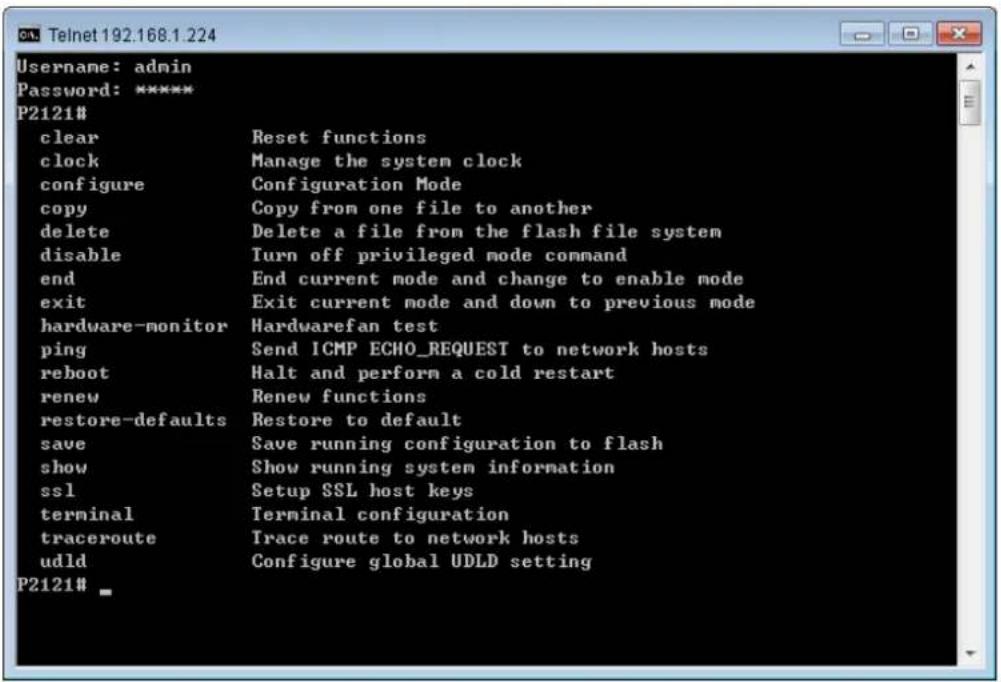 Username: admin Password: ***** P2121# clear Reset functions clock Manage the system clock configure Configuration Mode copy Copy from one file to another delete Delete a file from the flash file system disable Turn off privileged mode command end End current mode and change to enable mode exit Exit current mode and down to previous mode hardware-monitor Hardwarefan test ping Send ICMP ECHO_REQUEST to network hosts reboot Halt and perform a cold restart renew Renew functions restore-defaults Restore to default save Save running configuration to flash show Show running system information ssl Setup SSL host keys terminal Terminal configuration traceroute Trace route to network hosts udld Configure global UDLD setting P2121# _