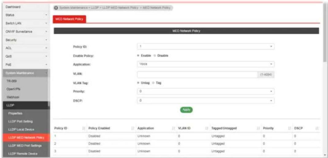 System Maintenance + LLDP + LLDP MED Network Policy + MED Network Policy MED Network Policy MED Network Policy Policy ID: 1 Enable Policy: * Enable ○ Disable Application: Voice VLAN: (1-4094) VLAN Tag: * Untag ○ Tag Priority: 0 DISCP: 0 Apply Policy ID Policy Enabled Application VLAN ID Tagged/Untagged Priority DSCP 1 Disabled Unknown 0 Untagged 0 0 2 Disabled Unknown 0 Untagged 0 0 3 Disabled Unknown 0 Untagged 0 0 LLDP MED Network Policy LLDP MED Port Settings LLDP Remote Device