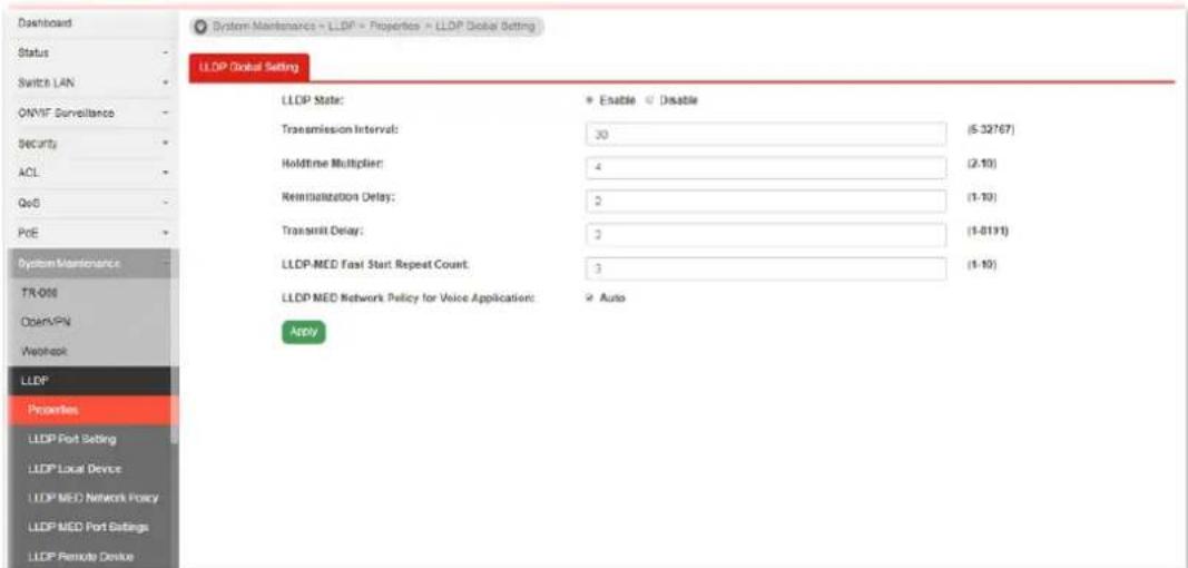 System-Maintenance = LLDP = Properties = LLDP Global Setting LLDP Global Setting LLDP State: Enable Enable Transmission Interval: 30 (5-32767) Holdtime Multiplier: 4 (2-10) Reinitialization Delay: 2 (1-10) Transmit Delay: 2 (1-8191) LLDP.MED Fast Start Repeat Count: 3 (1-10) LLDP MED Network Policy for Voice Application: Auto Apply