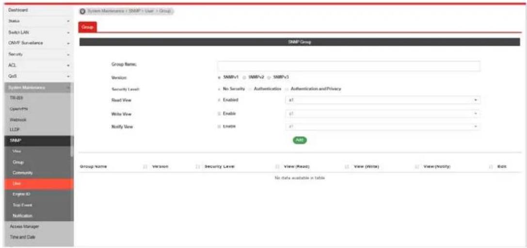Dashboard Status Switch LAN ONVF Surveillance Security ACL QoS System Maintenance TR-059 OpenPH Weblock LLDP SNMP View Group Community Line Engine ID Test Event Notification Access Manager Time and Date System Maintenance + SNMP - User + Group Group SNMP Group Group Name: Version: SNMPv1 SNMPv2 SNMPv3 Security Level: No Security Authentication Authentication and Privacy Read View: Enabled a! Write View: Enable a! Notify View: Enape a! Add Group Name Version Security Level View (Read) View (Write) View (Notify) Edit No data available in table