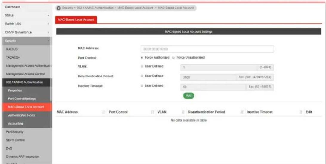 Dashboard Status Switch LAN ONVIF Surveillance Security RADIUS TACADS+ Management Access Authenticatc Management Access Control 802.1X/MAC Authentication Properties Port Control/Betings MAC-Based Local Account Authenticated Hosts Accounting Port Security Storm Control DelS Dynamic ARF Inspection MAC-Based Local Account MAC-Based Local Account Settings MAC Address: 30.00 30.00 30.00 Port Control: Force Authorized Force Unauthorized VLAN: User Defined 1 (1-1094) Reauthentication Period: User Defined 3600 Sec (306 - 4294957294) Inactive Timeout: User Defined 60 Sec (50 - 65535) Add MAC Address: Port Control VLAN Reauthentication Period Inactive Timeout Edit No data available in table