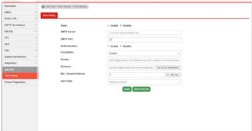 Dashboard Status Switch LAN ONYF Surveillance Security ACL QoD POE System Maintenance Diagnosis Mail Alert Alert Setting Product Registration Mail Alert > Alert Setting > Alert Setting Alert Setting State: SMTP Server: SMTP Port: Authentication: Encryption: Sender: Receiver: Min. Transcript Interval: Alert Type: Enable * Disable 1.2.3.4 or smtp.example.com 25 Enable * Disable Disable server@example.com (setting may not be applied on some servers) RECIPRT@example.com/receiver@exitart Up to 205 characters 5 (1 - 60) sec. Nothing selected Apply Send Text mail