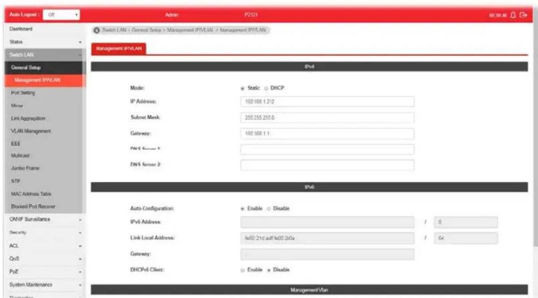 Auto Logos: Off Admin P2121 Dashboard Status Switch LAN General Setup Management IP/VLAN Port Setting Minor Limit Aggregation : VLAN Management EEE Multicast Jumbo Frame STP MAC Address Table Blocked Port Recover ONVP Surveillance Security ACL QoS PoE System Maintenance Management IP/VLAN Switch LAN > General Setup > Management IP/VLAN > Management IP/VLAN Management IP/VLAN IPv4 Mode: Static DHCP IP Address: 192.168.1.2/2 Subset Mask: 255.255.255.0 Gateway: 192.168.1.1 DNS Server 1 DNS Server 2 IPv6 Auto Configuration: Enable Disable IPv6 Address: / 6 Link Local Address: fe00.21d auf fe00.20a / 64 Gateway: DHCPv6 Client: Enable Disable Management Vlan