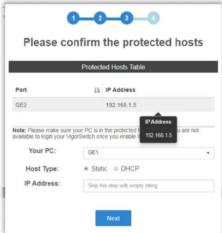 Please confirm the protected hosts Protected Hosts Table Port IP Address GE2 192.168.1.5 IP Address 192.168.1.5 Note: Please make sure your PC is in the protected host available to login your VigorSwitch once you enable it Your PC: GE1 Host Type: Static DHCP IP Address: Skip this step with empty string Next