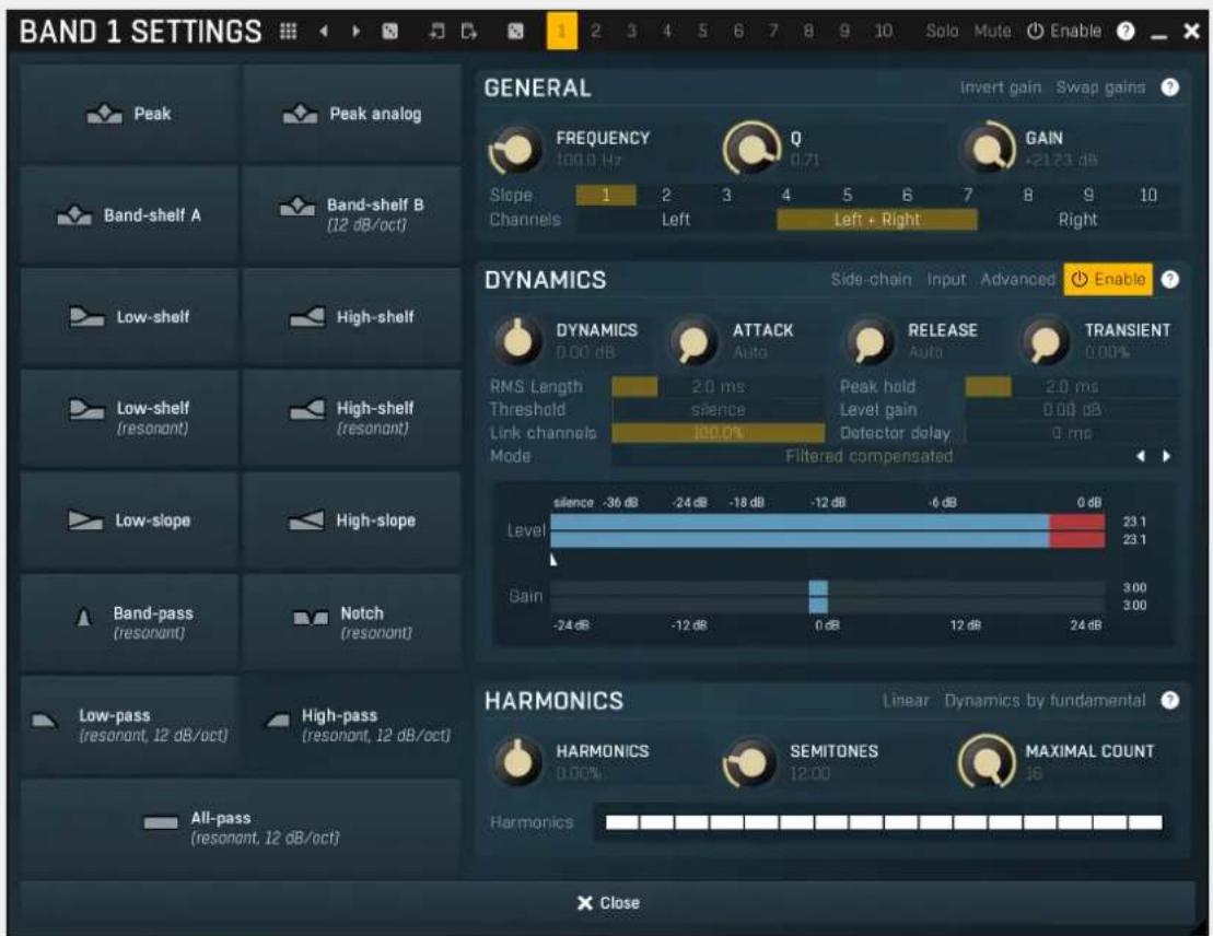 BAND 1 SETTINGS GENERAL Invert gain Swap gains ? FREQUENCY Q GAIN 100.0 Hz 0.71 +21.23 dB Slope 1 2 3 4 5 6 7 8 9 10 Channels Left Left + Right Right DYNAMICS Side-chain Input Advanced Enable ? DYNAMICS ATTACK RELEASE TRANSIENT 0.00 dB Auto Auto 0.00% RMS Length 2.0 ms Peak hold 2.0 ms Threshold silence Level gain 0.00 dB Link channels 100.0% Detector delay 0 ms Mode Filtered compensated Level -36 dB -24 dB -18 dB -12 dB -6 dB 0 dB Gain 3.00 -24 dB -12 dB 0 dB 12 dB 24 dB HARMONICS Linear Dynamics by fundamental ? HARMONICS SEMITONES MAXIMAL COUNT 0.00% 12.00 16 Harmonics All-pass (resonant, 12 dB/oct) High-pass (resonant, 12 dB/oct) Low-pass (resonant, 12 dB/oct) Low-shelf High-shelf Low-shelf (resonant) High-shelf (resonant) Band-shelf A Band-shelf B (12 dB/oct)