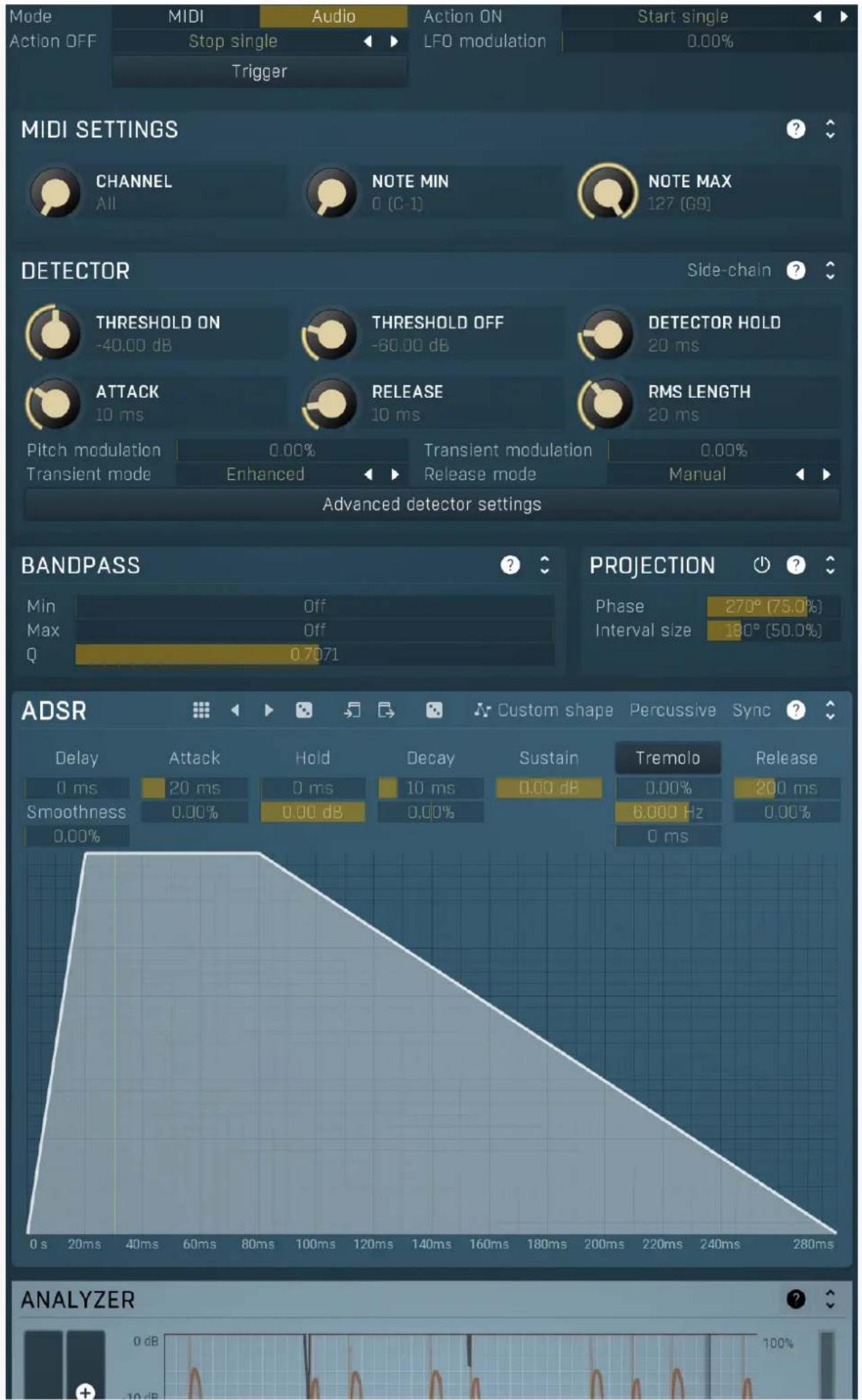 Mode MIDI Audio Action ON Start single Action OFF Stop single LFO modulation 0.00% Trigger MIDI SETTINGS CHANNEL NOTE MIN NOTE MAX 127 (69) DETECTOR Side-chain THRESHOLD ON -40.00 dB THRESHOLD OFF -60.00 dB DETECTOR HOLD 20 ms ATTACK 10 ms RELEASE 10 ms RMS LENGTH 20 ms Pitch modulation 0.00% Transient modulation 0.00% Transient mode Enhanced Release mode Manual Advanced detector settings BANDPASS Min Off Projection Phase 270° (75.0%) Max 0.7071 Interval size 180° (50.0%) Q ADSR Custom shape Percussive Sync ? Delay Attack Hold Decay Sustain Tremolo Release 0 ms 20 ms 0 ms 10 ms 0.00 dB 0.00% 200 ms Smoothness 0.00% 0.00 dB 0.00% 6,000 Hz 0.00% 0.00% ANALYZER