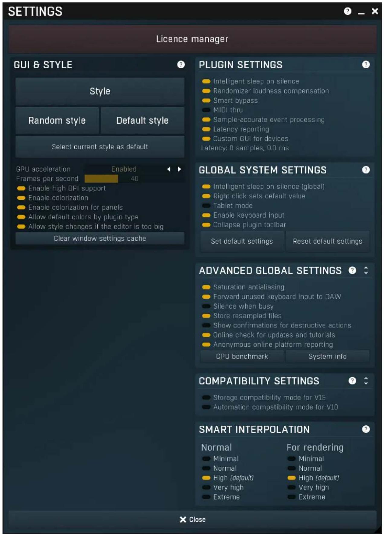 SETTINGS Licence manager GUI & STYLE Style Random style Default style Select current style as default GPU acceleration Enabled Frames per second 40 Enable high DPI support Enable colorization Enable colorization for panels Allow default colors by plugin type Allow style changes if the editor is too big Clear window settings cache PLUGIN SETTINGS Intelligent sleep on silence Randomizer loudness compensation Smart bypass MIDI thru Sample-accurate event processing Latency reporting Custom GUI for devices Latency: 0 samples, 0.0 ms GLOBAL SYSTEM SETTINGS Intelligent sleep on silence (global) Right click sets default value Tablet mode Enable keyboard input Collapse plugin toolbar Set default settings Reset default settings ADVANCED GLOBAL SETTINGS Saturation antialiasing Forward unused keyboard input to DAW Silence when busy Store resampled files Show confirmations for destructive actions Online check for updates and tutorials Anonymous online platform reporting CPU benchmark System info COMPATIBILITY SETTINGS Storage compatibility mode for V15 Automation compatibility mode for V10 SMART INTERPOLATION Normal For rendering Minimal Minimal Normal Normal High (default) High (default) Very high Very high Extreme Extreme X Close