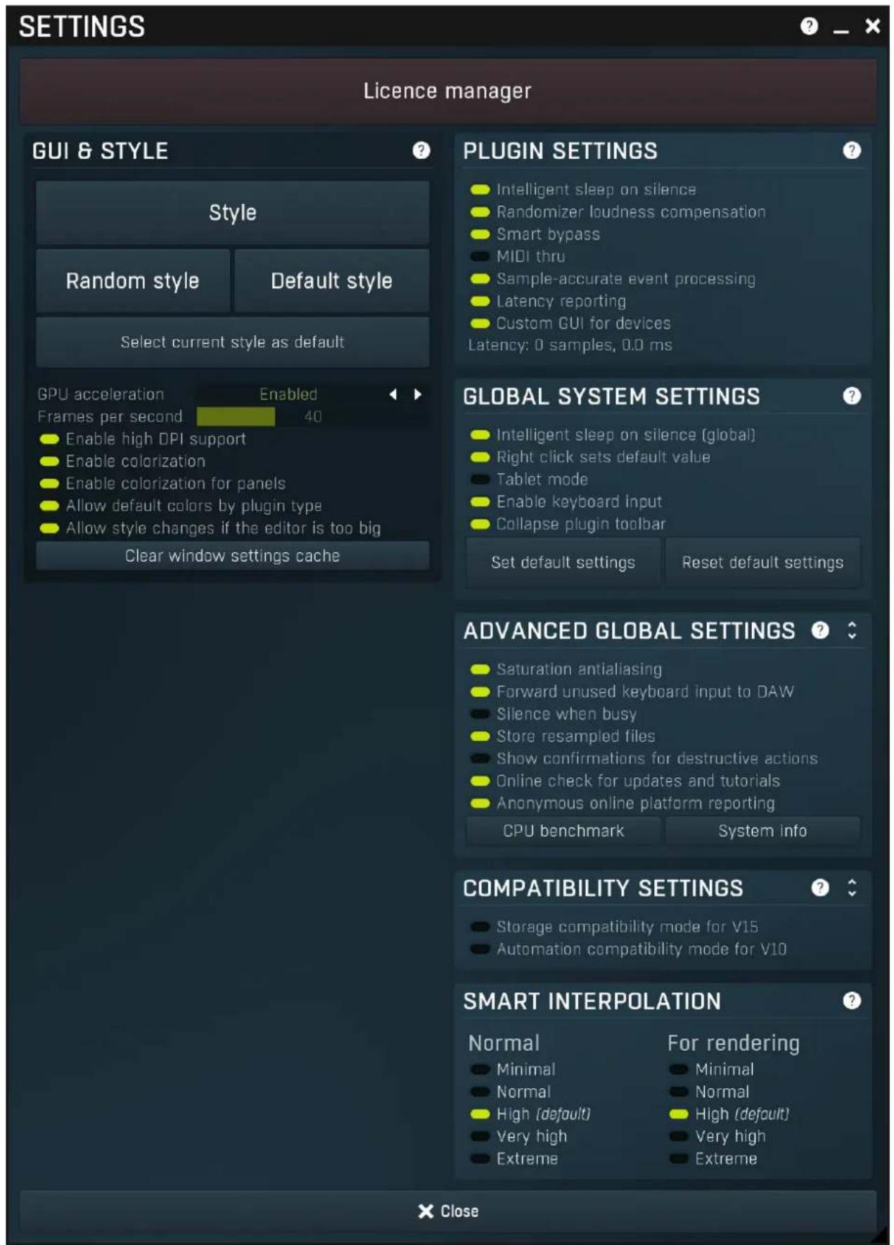 SETTINGS Licence manager GUI & STYLE Style Random style Default style Select current style as default GPU acceleration Enabled Frames per second 40 Enable high DPI support Enable colorization Enable colorization for panels Allow default colors by plugin type Allow style changes if the editor is too big Clear window settings cache PLUGIN SETTINGS Intelligent sleep on silence Randomizer loudness compensation Smart bypass MIDI thru Sample-accurate event processing Latency reporting Custom GUI for devices Latency: 0 samples, 0.0 ms GLOBAL SYSTEM SETTINGS Intelligent sleep on silence (global) Right click sets default value Tablet mode Enable keyboard input Collapse plugin toolbar Set default settings Reset default settings ADVANCED GLOBAL SETTINGS Saturation antialiasing Forward unused keyboard input to DAW Silence when busy Store resampled files Show confirmations for destructive actions Online check for updates and tutorials Anonymous online platform reporting CPU benchmark System info COMPATIBILITY SETTINGS Storage compatibility mode for V15 Automation compatibility mode for V10 SMART INTERPOLATION Normal For rendering Minimal Minimal Normal High (default) High (default) Very high Very high Extreme Extreme Close