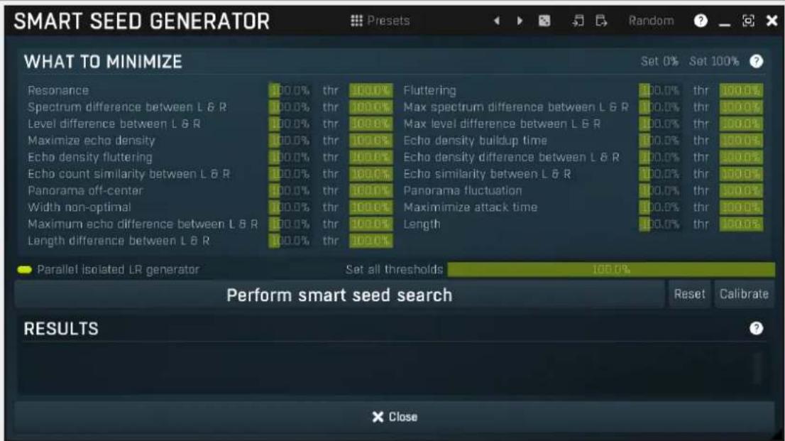 SMART SEED GENERATOR PRESets Random WHAT TO MINIMIZE Resonance Spectrum difference between L & R Level difference between L & R Maximize echo density Echo density fluttering Echo count similarity between L & R Panorama off-center Width non-optimal Maximum echo difference between L & R Length difference between L & R Set 0% Set 100% Fluttering Max spectrum difference between L & R Max level difference between L & R Echo density buildup time Echo density difference between L & R Echo similarity between L & R Panorama fluctuation Maximize attack time Length Set all thresholds 100.0% Perform smart seed search Reset Calibrate RESULTS × Close
