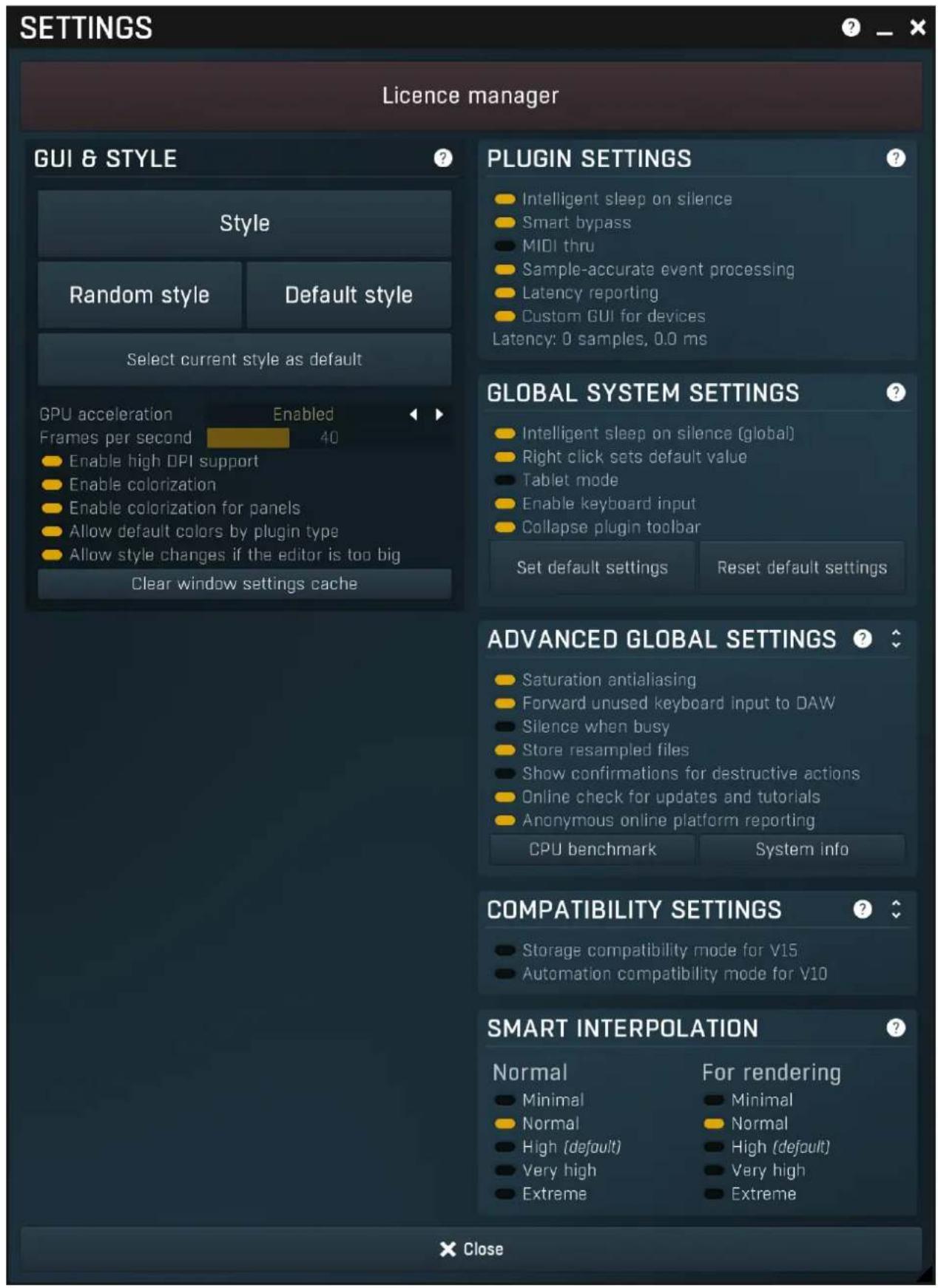 SETTINGS Licence manager GUI & STYLE Style Random style Default style Select current style as default GPU acceleration Enabled Frames per second 40 Enable high DPI support Enable colorization Enable colorization for panels Allow default colors by plugin type Allow style changes if the editor is too big Clear window settings cache PLUGIN SETTINGS Intelligent sleep on silence Smart bypass MIDI thru Sample-accurate event processing Latency reporting Custom GUI for devices Latency: 0 samples, 0.0 ms GLOBAL SYSTEM SETTINGS Intelligent sleep on silence (global) Right click sets default value Tablet mode Enable keyboard input Collapse plugin toolbar Set default settings Reset default settings ADVANCED GLOBAL SETTINGS Saturation antialiasing Forward unused keyboard input to DAW Silence when busy Store resampled files Show confirmations for destructive actions Online check for updates and tutorials Anonymous online platform reporting CPU benchmark System info COMPATIBILITY SETTINGS Storage compatibility mode for V15 Automation compatibility mode for V10 SMART INTERPOLATION Normal For rendering Minimal Normal High (default) Very high Extreme Close