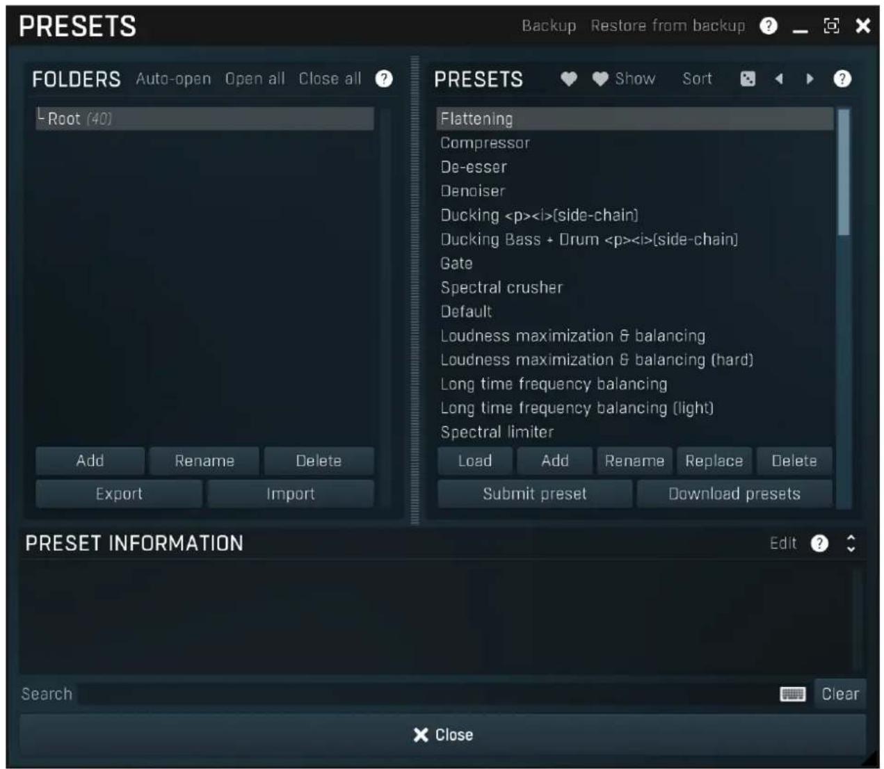 PRESETS Auto-open Open all Close all ? -Root (40) Add Rename Delete Export Import PRESETS Flattening Compressor De-esser Denoiser Ducking {side-chain} Ducking Bass + Drum {side-chain} Gate Spectral crusher Default Loudness maximization & balancing Loudness maximization & balancing (hard) Long time frequency balancing Long time frequency balancing (light) Spectral limiter Load Add Rename Replace Delete Submit preset Download presets PRESET INFORMATION Edit ? Search Clear × Close