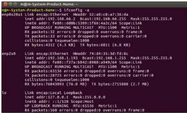 m@m-System-Product-Name:~$ ifconfig -a enp0s20u1 Link encap:Ethernet HWaddr 52:a0:c8:a7:36:da inet addr:192.168.66.2 Bcast:192.168.66.255 Mask:255.255.255.0 inetb addr: fe80:fdd8:b309:1f66:4a2c/64 Scope:Link UP BROADCAST RUNNING MULTICAST MTU:1500 Metric:1 RX packets:32 errors:0 dropped:0 overruns:0 frame:0 TX packets:33 errors:0 dropped:0 overruns:0 carrier:0 collisions:0 txqueuelen:1000 RX bytes:4312 (4.3 KB) TX bytes:6811 (6.8 KB) enp2s0 Link encap:Ethernet HWaddr 74:d4:35:3d:fd:8c inet addr:192.168.1.193 Bcast:192.168.1.255 Mask:255.255.255.0 inetb addr: fe80:f27a:b042:8980:a949/64 Scope:Link UP BROADCAST RUNNING MULTICAST MTU:1500 Metric:1 RX packets:63136 errors:0 dropped:0 overruns:0 frame:0 TX packets:28725 errors:0 dropped:0 overruns:0 carrier:0 collisions:0 txqueuelen:1000 RX bytes:76043093 (76.0 MB) TX bytes:2715888 (2.7 MB) lo Link encap:Local Loopback inet addr:127.0.0.1 Mask:255.0.0.0 inetb addr::1/128 Scope:Host UP LOOPBACK RUNNING MTU:65536 Metric:1 RX packets:560 errors:0 dropped:0 overruns:0 frame:0