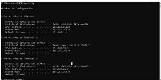 Ethernet adapter Ethernet: Connection-specific DNS Suffix Link-local IPv Address . . . . . . . . . . . . . . . . . . . . . . . . . . . . . . . . . . . . . . . . . . . . . . . . . . . . . . . . . . . . . . . . . . . . . . . . . . . . . . . . . . . . . . . . . . . . . . Link-local IPv Address. . . . . . . . . . . . . . . . . . . . . . . . . . . . . . . . . . . . . . . . . . . . . . . . . . . 191.108.1.124 IPv Address. 191.108.1.124 Submit Mask 255.255.255.0 Default Gateway 191.108.1.12 Ethernet adapter Ethernet 2: Connection-specific DNS Suffix Link-local IPv Address. 1900:13468-1320-06517/36F%? IPv Address. 191.108.55.3 Submit Mask 255.255.255.0 Default Gateway 191.108.6x.7 Ethernet adapter Ethernet 5: Connection-specific DNS Suffix Link-local IPv Address 1900:0663-873a08761876f%? IPv Address. 193.108.6x.7 Submit Mask 255.255.255.0 Default Gateway 191.108.6x.7 Ethernet adapter Ethernet 6: