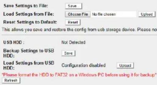 Save Settings to File: Save Load Settings from File: Choose File No file chosen Upload Reset Settings to Default: Reset This allows you save and restore the config from usb storage device. Please no USB HDD: Not Detected Backup Settings to USB HDD: Save Load Settings from USB HDD: Configuration disabled Upload *Please format the HDD to FAT32 on a Windows PC before using it for backup* Refresh