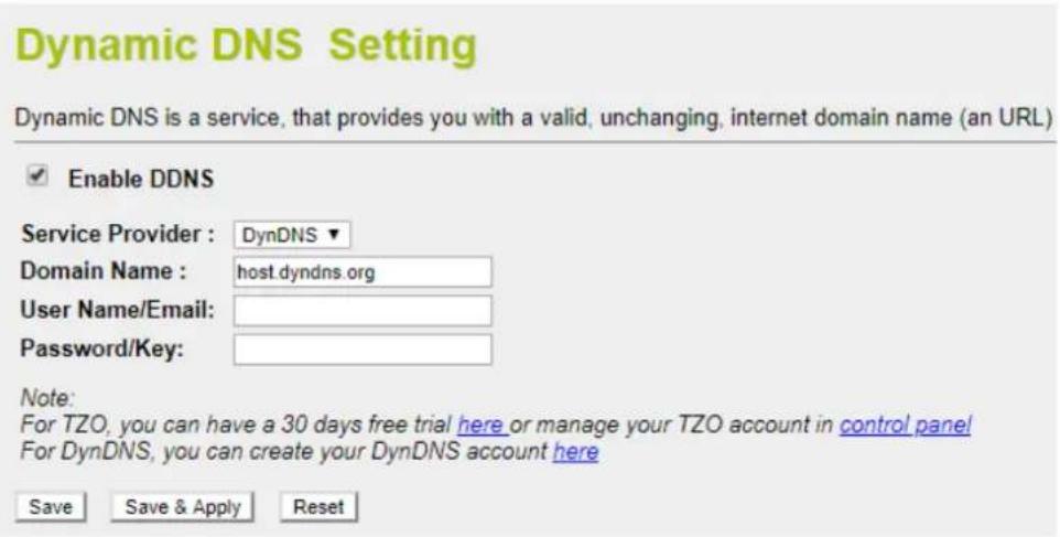 Dynamic DNS Setting Dynamic DNS is a service, that provides you with a valid, unchanging, internet domain name (an URL) Enable DDNS Service Provider : DynDNS ▼ Domain Name : host.dyndns.org User Name/Email: Password/Key: Note: For TZO, you can have a 30 days free trial here or manage your TZO account in control panel For DynDNS, you can create your DynDNS account here Save Save & Apply Reset