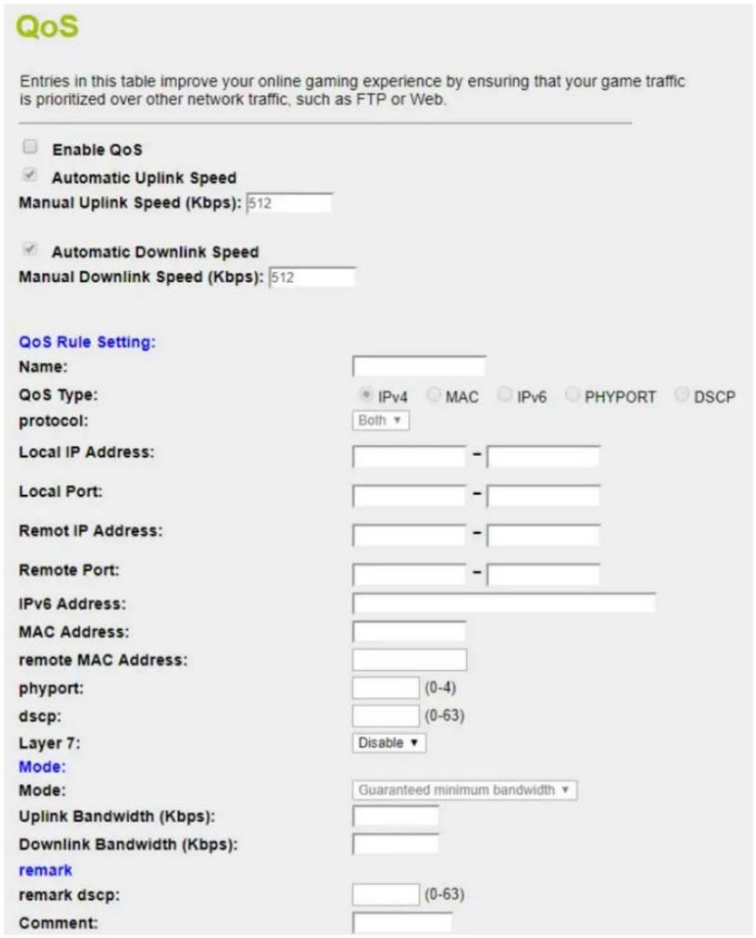 QoS Entries in this table improve your online gaming experience by ensuring that your game traffic is prioritized over other network traffic, such as FTP or Web. Enable QoS Automatic Uplink Speed Manual Uplink Speed (Kbps): 512 Automatic Downlink Speed Manual Downlink Speed (Kbps): 512 QoS Rule Setting: Name: QoS Type: protocol: Local IP Address: Local Port: Remot IP Address: Remote Port: IPv6 Address: MAC Address: remote MAC Address: phyport: dscp: Layer 7: Mode: Mode: Uplink Bandwidth (Kbps): Downlink Bandwidth (Kbps): remark remark dscp: Comment:
