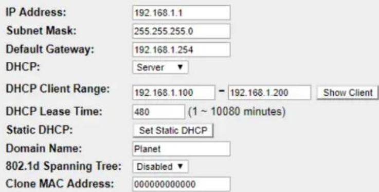 IP Address: 192.168.1.1 Subnet Mask: 255.255.255.0 Default Gateway: 192.168.1.254 DHCP: Server ▼ DHCP Client Range: 192.168.1.100 - 192.168.1.200 Show Client DHCP Lease Time: 480 (1 ~ 10080 minutes) Static DHCP: Set Static DHCP Domain Name: Planet 802.1d Spanning Tree: Disabled ▼ Clone MAC Address: 000000000000