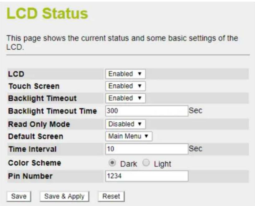 LCD Status This page shows the current status and some basic settings of the LCD. LCD Enabled ▼ Touch Screen Enabled ▼ Backlight Timeout Enabled ▼ Backlight Timeout Time 300 Sec Read Only Mode Disabled ▼ Default Screen Main Menu ▼ Time Interval 10 Sec Color Scheme Dark Light Pin Number 1234 Save Save & Apply Reset