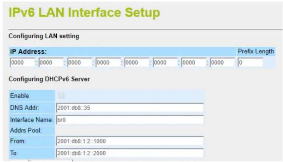IPv6 LAN Interface Setup Configuring LAN setting IP Address: 0000 : 0000 : 0000 : 0000 : 0000 : 0000 : 0000 : 0000 : 0 Prefix Length Configuring DHCPv6 Server Enable DNS Addr: 2001:db8::35 Interface Name: br0 Addrs Pool: From: 2001:db8:1:2::1000 To: 2001:db8:1:2::2000