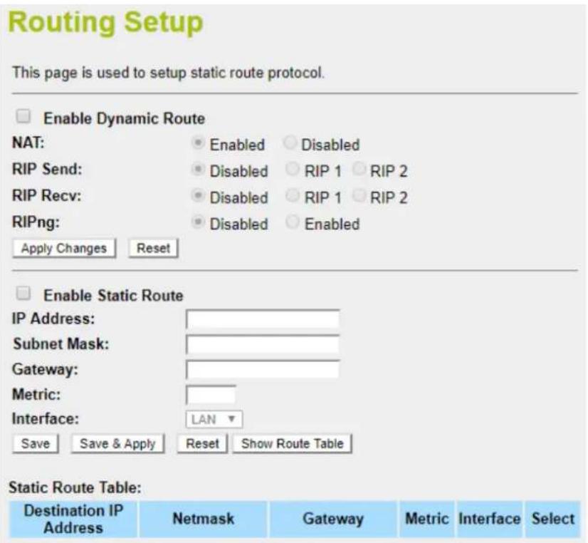 Routing Setup This page is used to setup static route protocol. Enable Dynamic Route NAT: Enabled Disabled RIP Send: Disabled RIP 1 RIP 2 RIP Recv: Disabled RIP 1 RIP 2 RIPng: Disabled Enabled Apply Changes Reset Enable Static Route IP Address: Subnet Mask: Gateway: Metric: Interface: LAN Save Save & Apply Reset Show Route Table Static Route Table: Destination IP Address Netmask Gateway Metric Interface Select