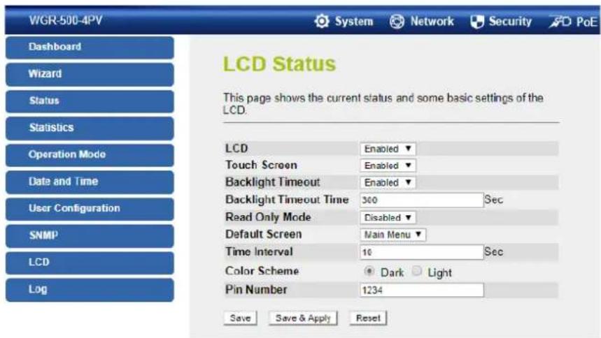 WGR-500-4PV Dashboard Wizard Status Statistics Operation Mode Date and Time User Configuration SNMP LCD Log LCD Status This page shows the current status and some basic settings of the LCD. LCD Enabled ▼ Touch Screen Enabled ▼ Backlight Timeout Enabled ▼ Backlight Timeout Time 300 Sec Read Only Mode Disabled ▼ Default Screen Main Menu ▼ Time Interval 16 Sec Color Scheme Dark Light Pin Number 1234 Save Save & Apply Reset