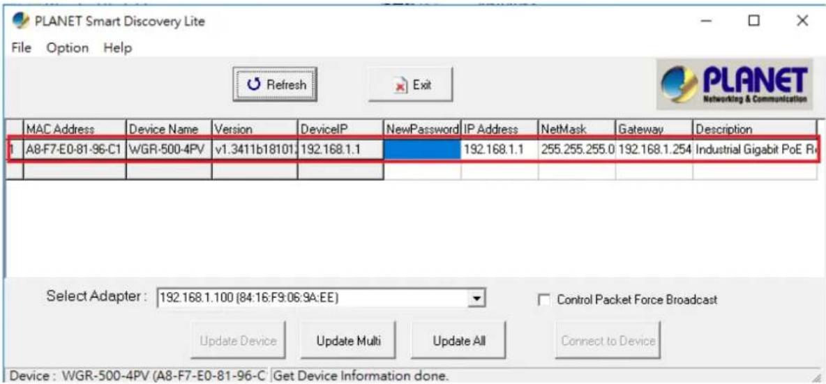 PLANET Smart Discovery Lite File Option Help Refresh Exit MAC Address Device Name Version DeviceIP NewPassword IP Address NetMask Gateway Description A8-F7-E0-81-96-C1 WGR-500-4PV v1.3411b18101: 192.168.1.1 192.168.1.1 255.255.255.0 192.168.1.254 Industrial Gigabit PoE R Select Adapter : 192.168.1.100 (84:16:F9:06:9A:EE) Control Packet Force Broadcast Update Device Update Multi Update All Connect to Device Device : WGR-500-4PV (A8-F7-E0-81-96-C Get Device Information done.