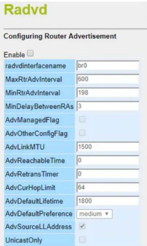 Radvd Configuring Router Advertisement Enable radvdinterfacename br0 MaxRtrAdvInterval 600 MinRtrAdvInterval 198 MinDelayBetweenRAs 3 AdvManagedFlag AdvOtherConfigFlag AdvLinkMTU 1500 AdvReachableTime 0 AdvRetransTimer 0 AdvCurHopLimit 64 AdvDefaultLifetime 1800 AdvDefaultPreference medium AdvSourceLLAddress UnicastOnly