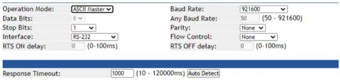 Operation Mode: ASCII Master Data Bits: 8 Stop Bits: 1 Interface: RS-232 RTS ON delay: 0 (0-100ms) Baud Rate: 921600 Any Baud Rate: 50 (50 - 921600) Parity: None Flow Control: None RTS OFF delay: 0 (0-100ms) Response Timeout: 1000 (10 - 120000ms) Auto Detect