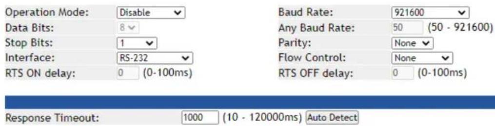 Operation Mode: Disable Data Bits: 8 Stop Bits: 1 Interface: RS-232 RTS ON delay: 0 (0-100ms) Baud Rate: 921600 Any Baud Rate: 50 (50 - 921600) Parity: None Flow Control: None RTS OFF delay: 0 (0-100ms) Response Timeout: 1000 (10 - 120000ms) Auto Detect