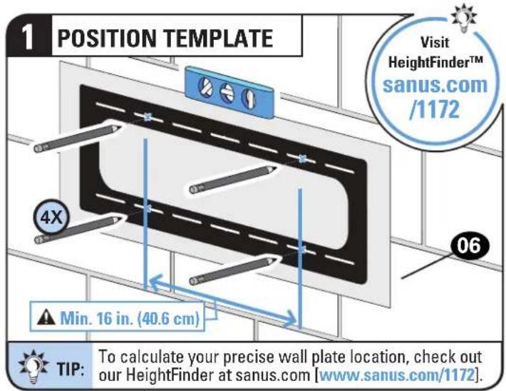 1 POSITION TEMPLATE Visit HeightFinder™ sanus.com /1172 4X Min. 16 in. (40.6 cm) TIP: To calculate your precise wall plate location, check out our HeightFinder at sanus.com [www.sanus.com/1172]
