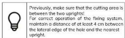 Previously, make sure that the cutting area is between the two uprights! For correct operation of the fixing system, maintain a distance of at least 4 cm between the lateral edge of the hole and the nearest upright.