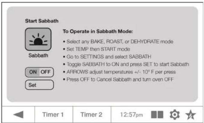 Start Sabbath To Operate in Sabbath Mode: Select any BAKE, ROAST, or DEHYDRATE mode Set TEMP then START mode Go to SETTINGS and select SABBATH Toggle SABBATH to ON and press SET to start Sabbath ARROWS adjust temperatures +/- 10°F per press Press OFF to Cancel Sabbath and turn oven OFF ON OFF Set Timer 1 Timer 2 12:57pm