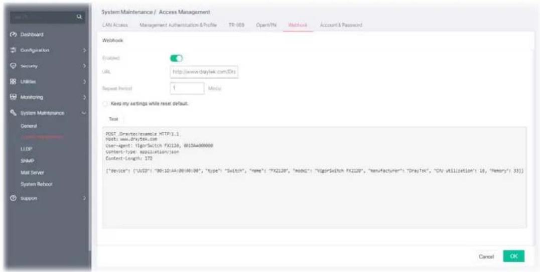 System Maintenance / Access Management CAN Access Management Authentication & Profile TR 009 Open/VTN Methods Account & Password Webhook Evaluated URL:http://www.draytek.com(Drs) Repeat Period: 1 Meta Keep my settings while reset default. Test POST .Drapter/example HTTP3.1 Note: www.drytek.com User-Agent: "VigorSwitch FX210", 010DA000000 system-type application/json Content-Length: 172 {"Service": {"UASD": "0B110-AA-0B048-0B", "type": "Switch", "Name": "FX210", "model": "VigorSwitch FX210", "manufacturer": "DrayTek", "CV utilization": 16, "Memory": 33}] Cancel OK